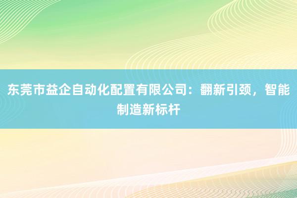 东莞市益企自动化配置有限公司：翻新引颈，智能制造新标杆