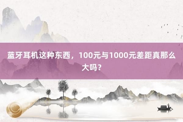 蓝牙耳机这种东西，100元与1000元差距真那么大吗？