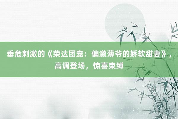 垂危刺激的《荣达团宠：偏激薄爷的娇软甜妻》，高调登场，惊喜束缚