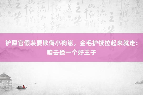 铲屎官假装要欺侮小狗崽，金毛护犊拉起来就走：咱去换一个好主子