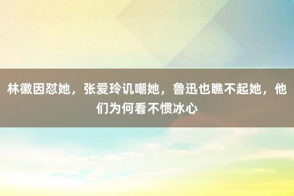 林徽因怼她，张爱玲讥嘲她，鲁迅也瞧不起她，他们为何看不惯冰心