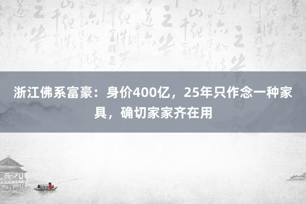 浙江佛系富豪：身价400亿，25年只作念一种家具，确切家家齐在用