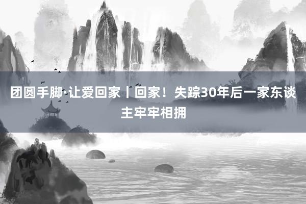 团圆手脚·让爱回家丨回家！失踪30年后一家东谈主牢牢相拥