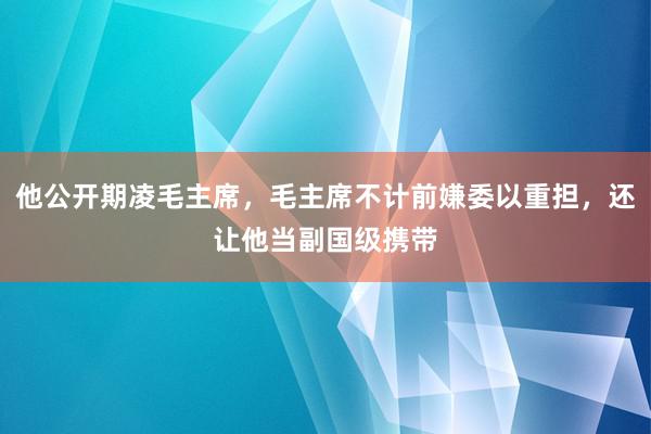 他公开期凌毛主席，毛主席不计前嫌委以重担，还让他当副国级携带