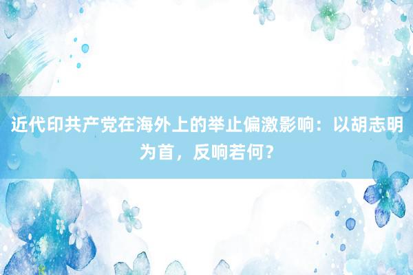 近代印共产党在海外上的举止偏激影响：以胡志明为首，反响若何？