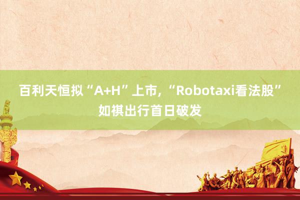 百利天恒拟“A+H”上市, “Robotaxi看法股”如祺出行首日破发