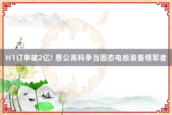 H1订单破2亿! 愚公高科争当固态电板装备领军者