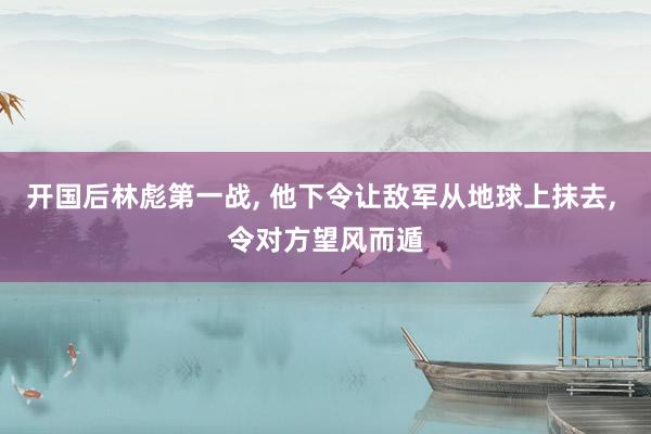 开国后林彪第一战, 他下令让敌军从地球上抹去, 令对方望风而遁