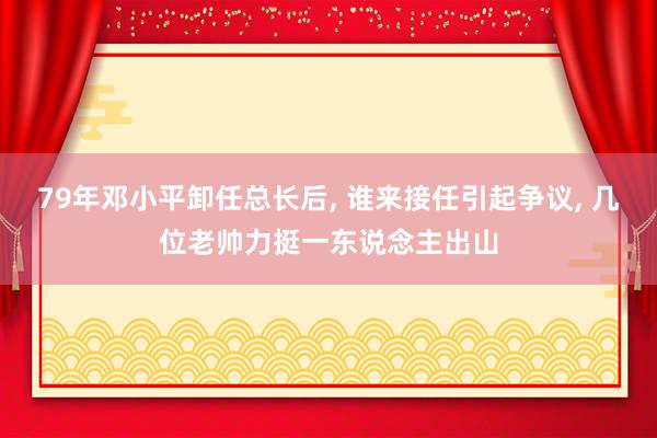 79年邓小平卸任总长后, 谁来接任引起争议, 几位老帅力挺一东说念主出山