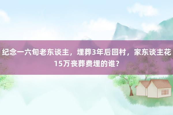 纪念一六旬老东谈主，埋葬3年后回村，家东谈主花15万丧葬费埋的谁？