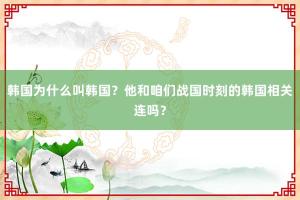 韩国为什么叫韩国？他和咱们战国时刻的韩国相关连吗？