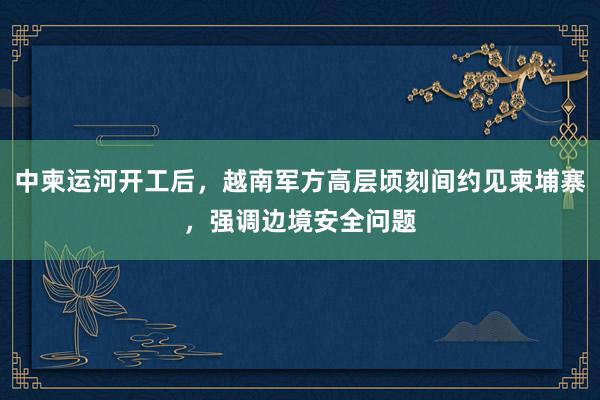 中柬运河开工后，越南军方高层顷刻间约见柬埔寨，强调边境安全问题