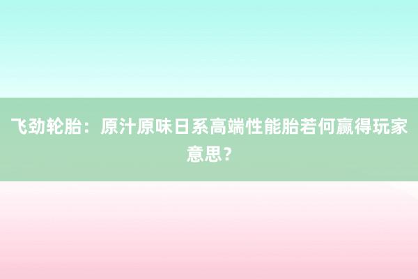 飞劲轮胎：原汁原味日系高端性能胎若何赢得玩家意思？