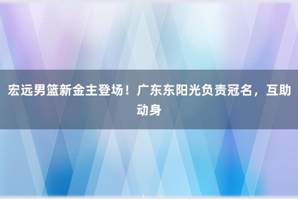 宏远男篮新金主登场！广东东阳光负责冠名，互助动身