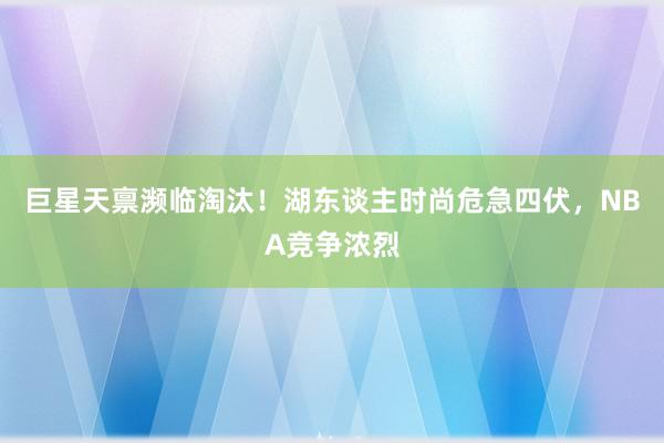 巨星天禀濒临淘汰！湖东谈主时尚危急四伏，NBA竞争浓烈