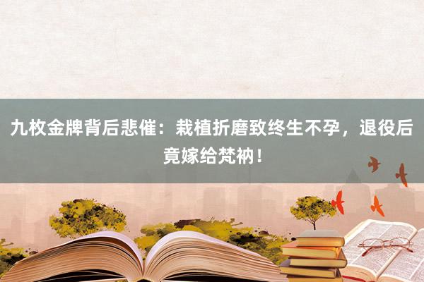 九枚金牌背后悲催：栽植折磨致终生不孕，退役后竟嫁给梵衲！