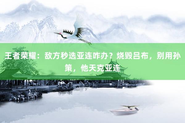 王者荣耀：敌方秒选亚连咋办？烧毁吕布，别用孙策，他天克亚连