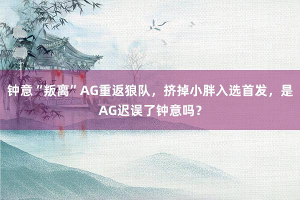 钟意“叛离”AG重返狼队，挤掉小胖入选首发，是AG迟误了钟意吗？