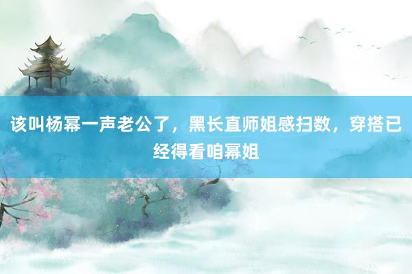 该叫杨幂一声老公了，黑长直师姐感扫数，穿搭已经得看咱幂姐