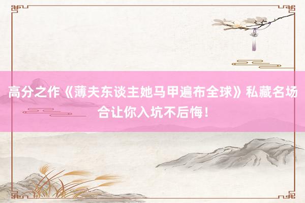 高分之作《薄夫东谈主她马甲遍布全球》私藏名场合让你入坑不后悔！