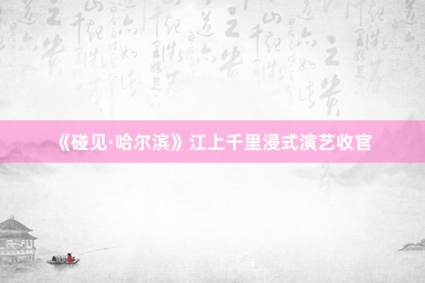 《碰见·哈尔滨》江上千里浸式演艺收官