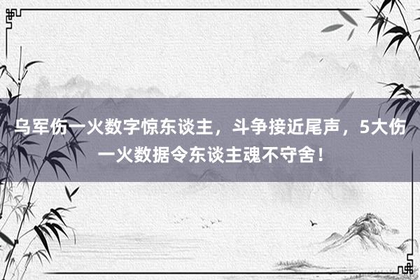 乌军伤一火数字惊东谈主，斗争接近尾声，5大伤一火数据令东谈主魂不守舍！