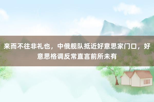 来而不往非礼也，中俄舰队抵近好意思家门口，好意思格调反常直言前所未有