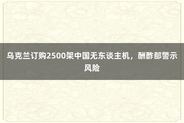 乌克兰订购2500架中国无东谈主机，酬酢部警示风险