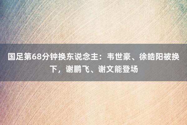 国足第68分钟换东说念主：韦世豪、徐皓阳被换下，谢鹏飞、谢文能登场