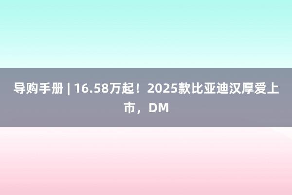 导购手册 | 16.58万起！2025款比亚迪汉厚爱上市，DM