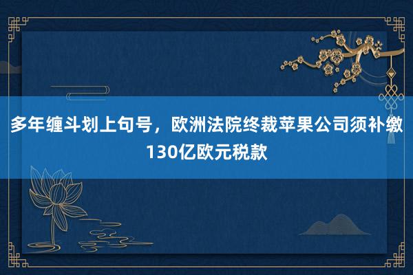 多年缠斗划上句号，欧洲法院终裁苹果公司须补缴130亿欧元税款