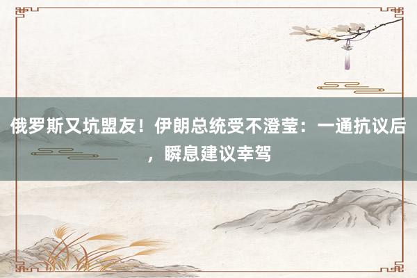 俄罗斯又坑盟友！伊朗总统受不澄莹：一通抗议后，瞬息建议幸驾