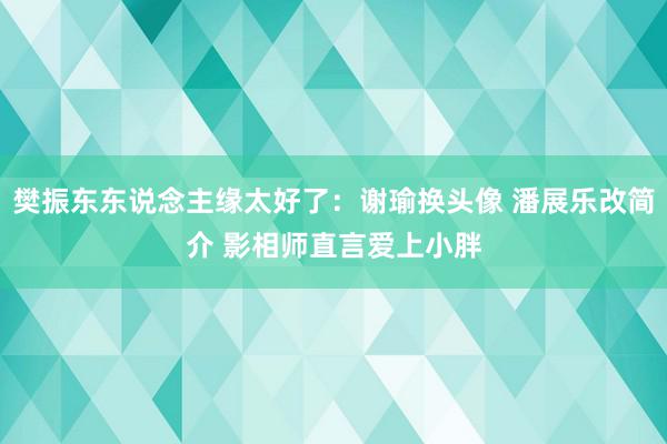 樊振东东说念主缘太好了：谢瑜换头像 潘展乐改简介 影相师直言爱上小胖