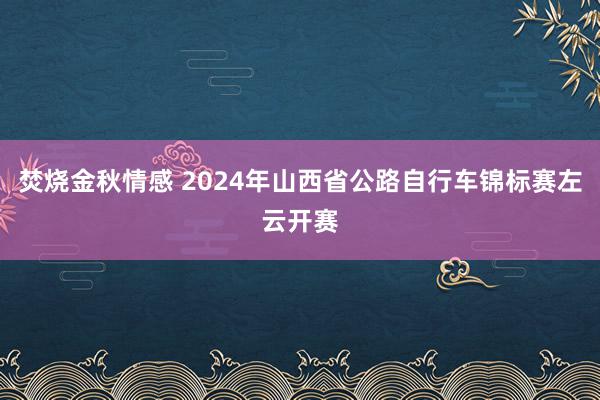 焚烧金秋情感 2024年山西省公路自行车锦标赛左云开赛