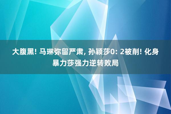 大腹黑! 马琳弥留严肃, 孙颖莎0: 2被削! 化身暴力莎强力逆转败局