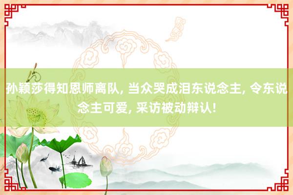 孙颖莎得知恩师离队, 当众哭成泪东说念主, 令东说念主可爱, 采访被动辩认!