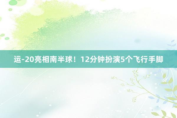 运-20亮相南半球！12分钟扮演5个飞行手脚